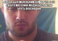 -когда был маленьким думал что с со своего магазина модно бесплатно брать вкусняшки 