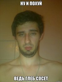 ну и похуй ведь Глеб сосет