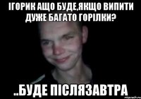 Ігорик ащо буде,якщо випити дуже багато горілки? ..буде післязавтра