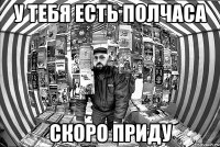 у тебя есть полчаса скоро приду