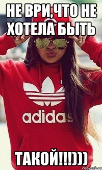 НЕ ВРИ,ЧТО НЕ ХОТЕЛА БЫТЬ ТАКОЙ!!!)))