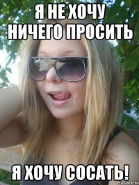 Я не хочу ничего просить Я ХОЧУ СОСАТЬ!