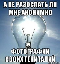 А не разослать ли мне анонимно Фотографии своих гениталий