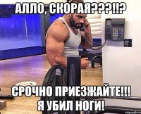 Алло, скорая???!!? Срочно приезжайте!!! Я убил ноги!