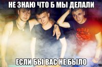 Не знаю что б мы делали если бы вас не было
