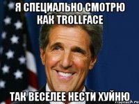 Я специально смотрю как trollface так веселее нести хуйню