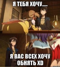 Я тебя хочу..... Я вас всех хочу обнять хD