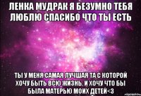 Ленка Мудрак я безумно тебя Люблю Спасибо что ты есть ты у меня Самая лучшая та с которой хочу быть всю жизнь. и хочу что бы была Матерью моих детей<3