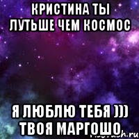 Кристина ты лутьше чем космос Я люблю тебя ))) твоя маргошо