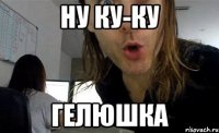 Ну КУ-КУ ГЕЛЮШКА