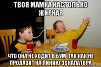 Твоя мамка настолько жирная Что она не ходит в БУМ, так как не пролазит на линию эскалатора
