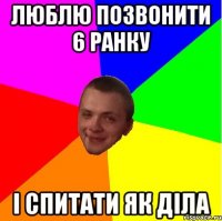 люблю позвонити 6 ранку і спитати як діла
