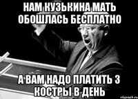 Нам кузькина мать обошлась бесплатно А вам надо платить 3 костры в день