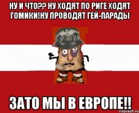 Ну и что?? ну ходят по Риге ходят гомики!ну проводят гей-парады Зато мы в европе!!