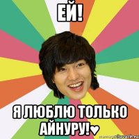 Ей! Я люблю только Айнуру!♥