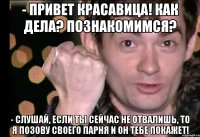 - привет красавица! как дела? познакомимся? - слушай, если ты сейчас не отвалишь, то я позову своего парня и он тебе покажет!