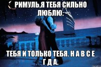 РИМУЛЬ,Я ТЕБЯ СИЛЬНО ЛЮБЛЮ. ТЕБЯ И ТОЛЬКО ТЕБЯ. Н А В С Е Г Д А.