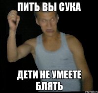 пить вы сука дети не умеете блять