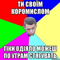Ти своїм коромислом тіки одіяло можеш по утрам стягувать