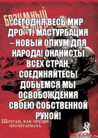 Сегодня весь мир дро**т! Мастурбация – новый опиум для народа! Онанисты всех стран, соединяйтесь! Добьемся мы освобождения своею собственной рукой!