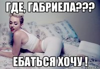 Где, Габриела??? Ебаться хочу !