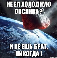 Не ел холодную овсянку ? И не ешь брат, никогда !