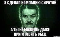 Я сделал компанию сиротой А ты не можешь даже приготовить обед