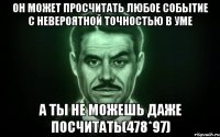 Он может просчитать любое событие с невероятной точностью в уме А ты не можешь даже посчитать(478*97)
