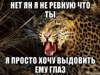 Нет Ян я не ревную что ты Я просто хочу выдовить ему глаз