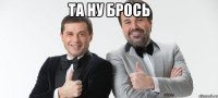 Та ну брось 