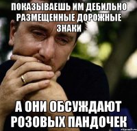 показываешь им дебильно размещенные дорожные знаки а они обсуждают розовых пандочек