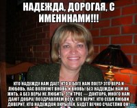 Надежда, дорогая, с именинами!!! Кто надежду нам дает, Кто о Боге нам поет? Это вера и любовь, Нас волнуют вновь и вновь! Без надежды нам не жить, А без веры не любить, Эти трое — доктора, Много нам дают добра! Поздравляем всех, кто верит, Кто себя любви доверит, Кто надеждой окрылен, Будет вечно счастлив он!
