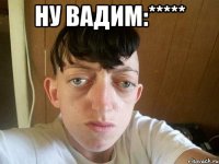 ну Вадим:***** 