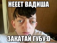 нееет Вадиша закатай губу:D