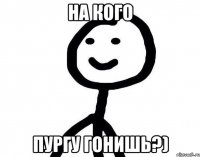 на кого пургу гонишь?)