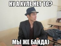 Ну а хуле нет то? Мы же банда)