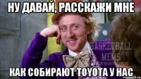 ну давай, расскажи мне как собирают toyota у нас