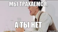 МЫ ТРАХАЕМСЯ, А ТЫ НЕТ