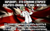 Хардкор» - это слияние старого доброго «панка» и «хэви – метала». Это движение начало набирать обороты в конце 70-ых. Наиболее известные группы того времени - это Dead Kennedys и Dictators.
