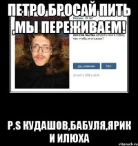 Петро бросай пить ,мы переживаем! P.S Кудашов,Бабуля,Ярик и Илюха