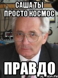 Саша ты просто космос правдо