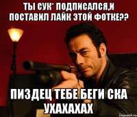 Ты сук* подписался,и поставил лайк этой фотке?? Пиздец тебе беги ска ухахахах