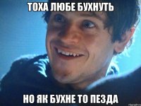 Тоха любе бухнуть Но як бухне то пезда