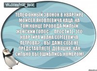 Телефонный звонок в квартире Моисея Яковлевича Каца. На том конце провода милый женский голос: – Простите, это квартира Ивана Сергеевича Петрова? – Вы даже себе не представляете, девушка, как сильно вы ошиблись номером!