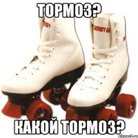 Тормоз? Какой тормоз?