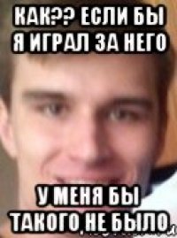 как?? если бы я играл за него у меня бы такого не было