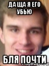 ДА ЩА Я ЕГО УБЬЮ БЛЯ ПОЧТИ