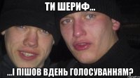 Ти шериф... ...і пішов вдень голосуванням?