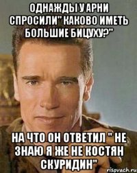 Однажды у Арни спросили" каково иметь большие бицуху?" На что он ответил " не знаю я же не Костян Скуридин"