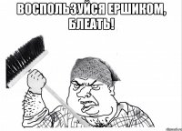 ВОСПОЛЬЗУЙСЯ ЕРШИКОМ, БЛЕАТЬ! 